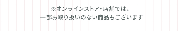 ※オンラインストア・店舗では、一部お取り扱いのない商品もございます