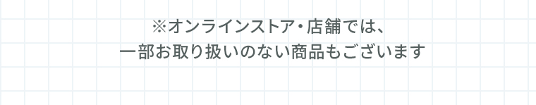 ※オンラインストア・店舗では、一部お取り扱いのない商品もございます