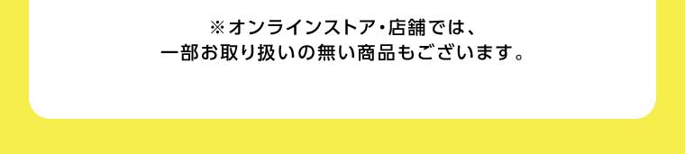 オンラインストア・店舗では、一部お取り扱いのない商品もございます。