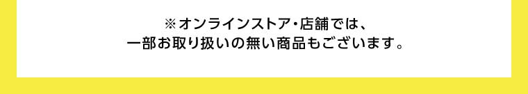 オンラインストア・店舗では、一部お取り扱いのない商品もございます。