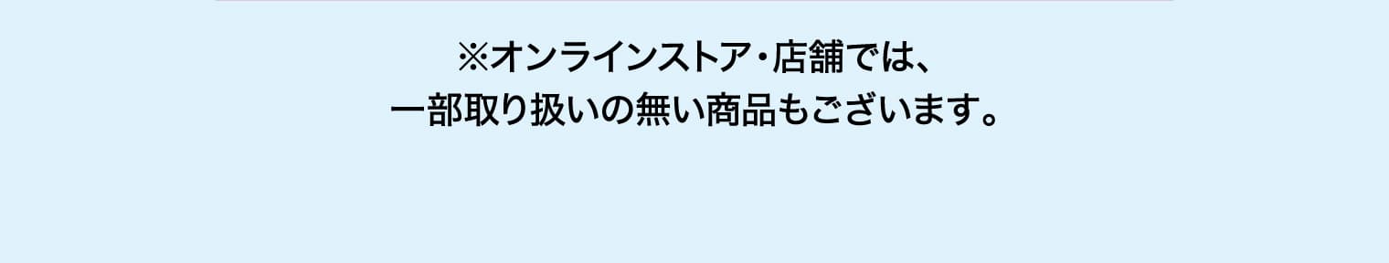 ※オンラインストア・店舗では、一部取り扱いの無い商品もございます。