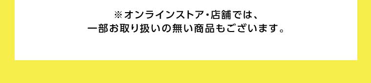 オンラインストア・店舗では、一部お取り扱いのない商品もございます。