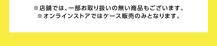 オンラインストア・店舗では、一部お取り扱いのない商品もございます。