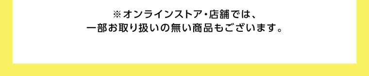 オンラインストア・店舗では、一部お取り扱いのない商品もございます。