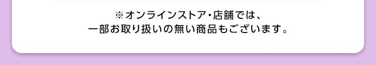 オンラインストア・店舗では、一部お取り扱いのない商品もございます。