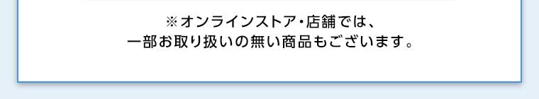 オンラインストア・店舗では、一部お取り扱いのない商品もございます。