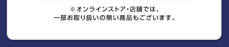 オンラインストア・店舗では、一部お取り扱いのない商品もございます。