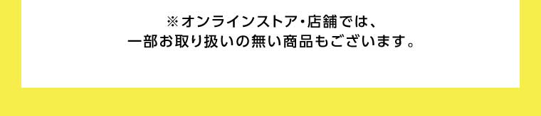 オンラインストア・店舗では、一部お取り扱いのない商品もございます。