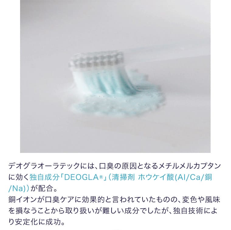 デオグラオーラテックには、口臭の原因となるメチルメルカプタンに効く独自成分「DEOGLA®」（清掃剤 ホウケイ酸（Al/Ca/銅/Na））が配合。銅イオンが口臭ケアに効果的と言われていたものの、変色や風味を損なうことから取り扱いが難しい成分でしたが、独自技術により安定化に成功。