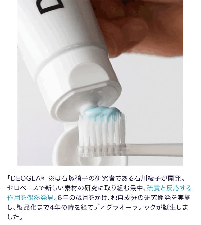 「DEOGLA®」※は石塚硝子の研究者である石川綾子が開発。ゼロベースで新しい素材の研究に取り組む最中、硫黄と反応する作用を偶然発見。6年の歳月をかけ、独自成分の研究開発を実施し、製品化まで4年の時を経てデオグラオーラテックが誕生しました。
