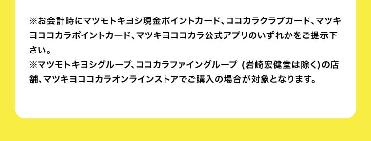 ※お会計時にマツモトキヨシ現金ポイントカード、ココカラクラブカード、マツキヨココカラポイントカード、マツキヨココカラ公式アプリのいずれかをご提示下さい。 ※マツモトキヨシグループ、ココカラファイングループ（岩崎宏健堂は除く）の店舗、マツキヨココカラオンラインストアでご購入の場合が対象となります。