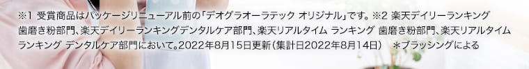 ※1 受賞商品はパッケージリニューアル前の「デオグラオーラテックオリジナル」です。※2 楽天デイリーランキング歯磨き粉部門、楽天デイリーランキングデンタルケア部門、楽天リアルタイム ランキング 歯磨き粉部門、楽天リアルタイムランキングデンタルケア部門において。2022年8月15日更新（集計日2022年8月14日）＊ブラッシングによる