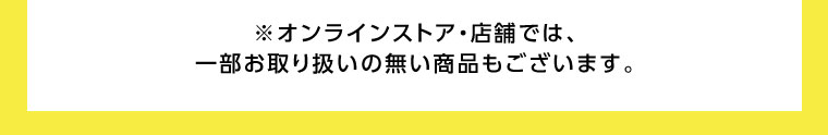 オンラインストア・店舗では、一部お取り扱いのない商品もございます。