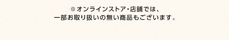 オンラインストア・店舗では、一部お取り扱いのない商品もございます。