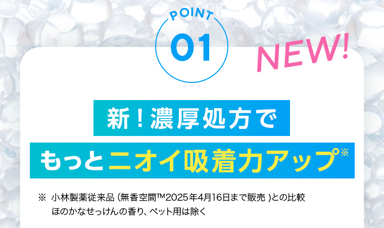 POINT01：新！濃厚処方でもっとニオイ吸着力アップ。NEW! 