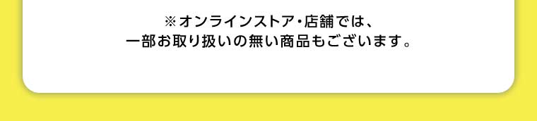 オンラインストア・店舗では、一部お取り扱いのない商品もございます。