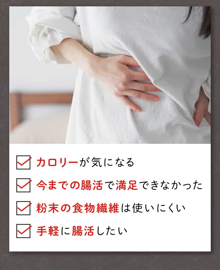 カロリーが気になる 今までの腸活で満足できなかった 粉末の食物繊維は使いにくい 手軽に腸活したい