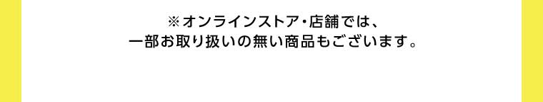 オンラインストア・店舗では、一部お取り扱いのない商品もございます。