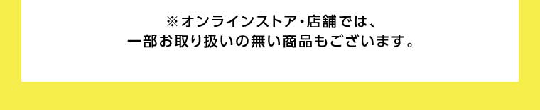 オンラインストア・店舗では、一部お取り扱いのない商品もございます。