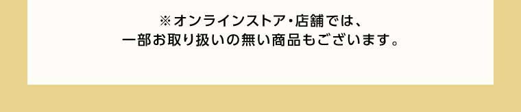 オンラインストア・店舗では、一部お取り扱いのない商品もございます。