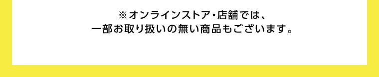 オンラインストア・店舗では、一部お取り扱いのない商品もございます。