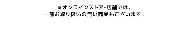 オンラインストア・店舗では、一部お取り扱いのない商品もございます。