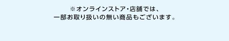 オンラインストア・店舗では、一部お取り扱いのない商品もございます。