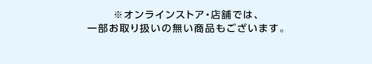 オンラインストア・店舗では、一部お取り扱いのない商品もございます。