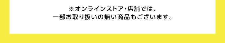 オンラインストア・店舗では、一部お取り扱いのない商品もございます。