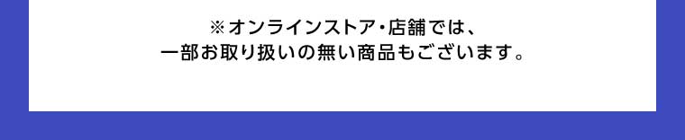 オンラインストア・店舗では、一部お取り扱いのない商品もございます。