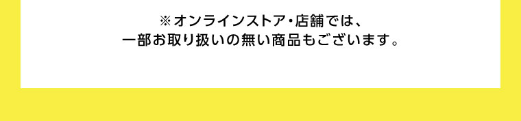 オンラインストア・店舗では、一部お取り扱いのない商品もございます。