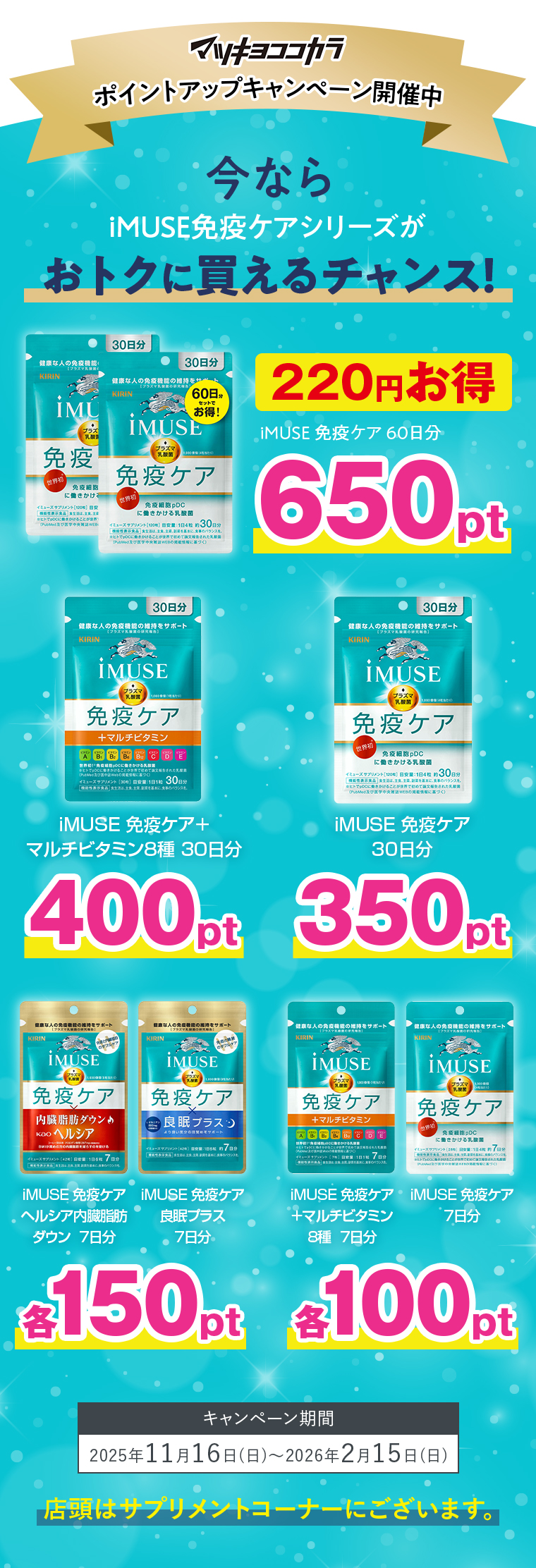 マツキヨココカラポイントアップキャンペーン開催中今ならiMUSE免疫ケアシリーズがおトクに買えるチャンス！iMUSE免疫ケア60日分650ptiMUSE免疫ケア＋マルチビタミン8種30日分400ptiMUSE免疫ケア30日分350ptiMUSE免疫ケアヘルシア内臓脂肪ダウン7日分iMUSE免疫ケア良眠プラス7日分各150ptiMUSE免疫ケア＋マルチビタミン8種7日分iMUSE免疫ケア7日分各100ptキャンペーン期間2025年11月16日〜2026年2月15日店頭はサプリメントコーナーにございます。