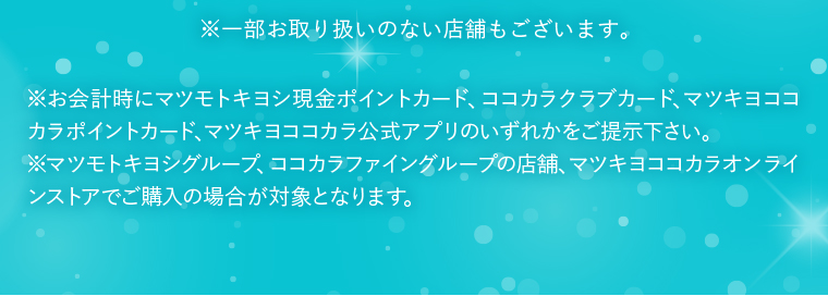 ※一部お取り扱いのない店舗もございます。 ※お会計時にマツモトキヨシ現金ポイントカード、ココカラクラブカード、マツキヨココカラポイントカード、マツキヨココカラ公式アプリのいずれかをご提示下さい。 ※マツモトキヨシグループ、ココカラファイングループの店舗、マツキヨココカラオンラインストアでご購入の場合が対象となります。