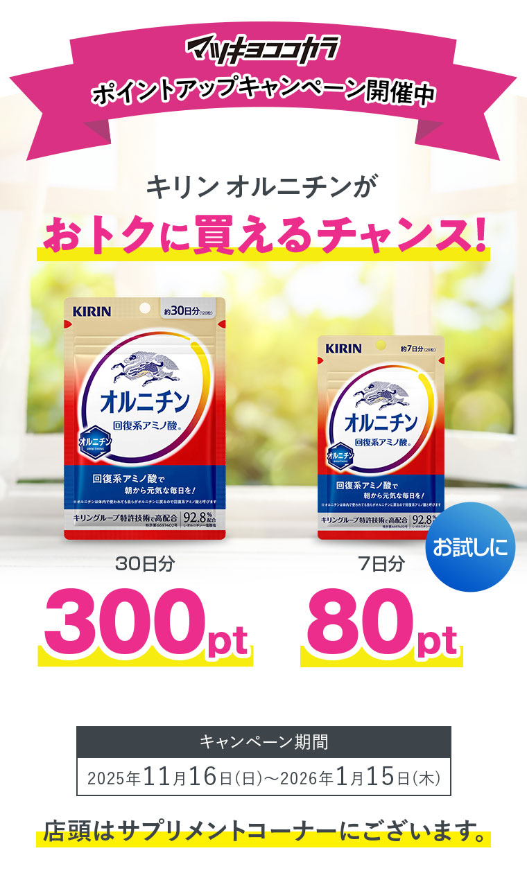 マツキヨココカラポイントアップキャンペーン開催中キリンオルニチンがおトクに買えるチャンス！30日分300pt7日分80ptキャンペーン期間2025年11月16日(日)〜2026年1月15日(木)店頭はサプリメントコーナーにございます。