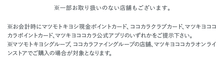 ※一部お取り扱いのない店舗もございます。 ※お会計時にマツモトキヨシ現金ポイントカード、ココカラクラブカード、マツキヨココカラポイントカード、マツキヨココカラ公式アプリのいずれかをご提示下さい。 ※マツモトキヨシグループ、ココカラファイングループの店舗、マツキヨココカラオンラインストアでご購入の場合が対象となります。