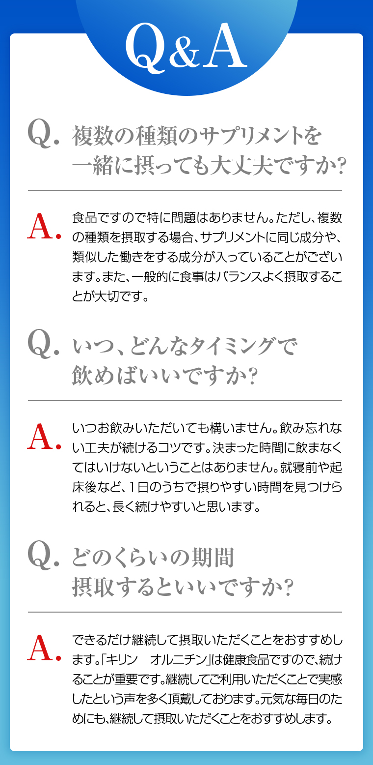 Q&A Q.複数の種類のサプリメントを一緒に摂っても大丈夫ですか？ A.食品ですので特に問題はありません。ただし、サプリメントに同じ成分や類似した働きをする成分が入っていることがございます。一般的に食事はバランスよく摂取することが大切です。 Q.いつ、どんなタイミングで飲めばいいですか？ A.いつお飲みいただいても構いません。飲み忘れない工夫が続けるコツです。 Q.どのくらいの期間摂取するといいですか？ A.できるだけ継続して摂取いただくことをおすすめします。