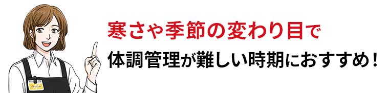 寒さや季節の変わり目で体調管理が難しい時期におすすめ!