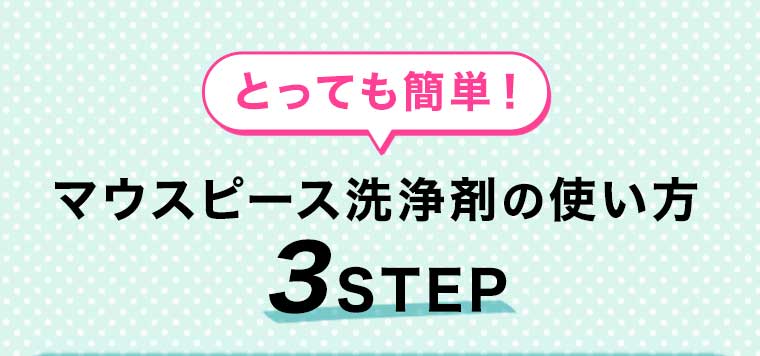 とっても簡単!マウスピース洗浄剤の使い方 3STEP