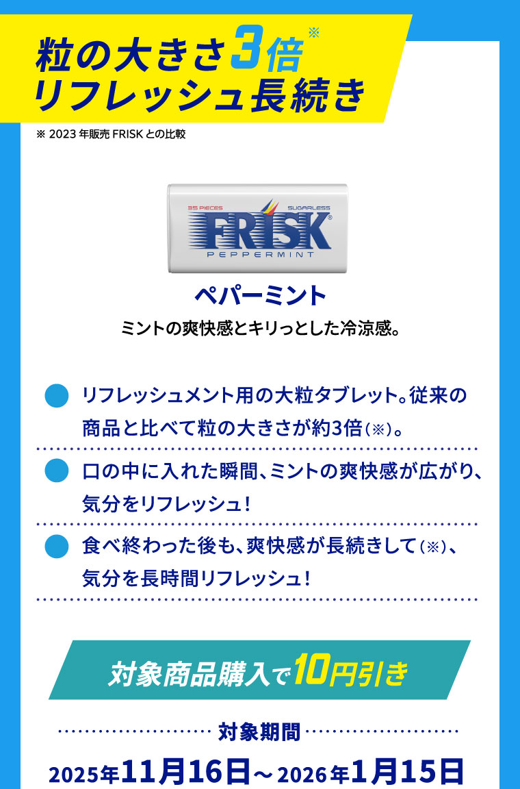 粒の大きさ3倍※リフレッシュ長続き ※2023年販売FRISKとの比較 ペパーミント ミントの爽快感とキリっとした冷涼感。 ⚫リフレッシュメント用の大粒タブレット。従来の商品と比べて粒の大きさが約3倍（※）。⚫口の中に入れた瞬間、ミントの爽快感が広がり、気分をリフレッシュ! ⚫食べ終わった後も、爽快感が長続きして（※）、気分を長時間リフレッシュ！
                                                                [対象商品購入で10円引き] 対象期間:2025年11月16日～2026年1月15日