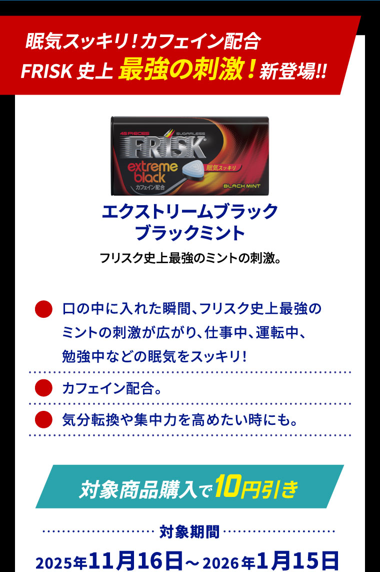 眠気スッキリ!カフェイン配合FRISK 史上 最強の刺激！新登場‼ エクストリームブラックブラックミント フリスク史上最強のミントの刺激。 ⚫口の中に入れた瞬間、フリスク史上最強のミントの刺激が広がり、仕事中、運転中、勉強中などの眠気をスッキリ！ ⚫カフェイン配合。 ⚫気分転換や集中力を高めたい時にも。
                                                                [対象商品購入で10円引き] 対象期間:2025年11月16日～2026年1月15日