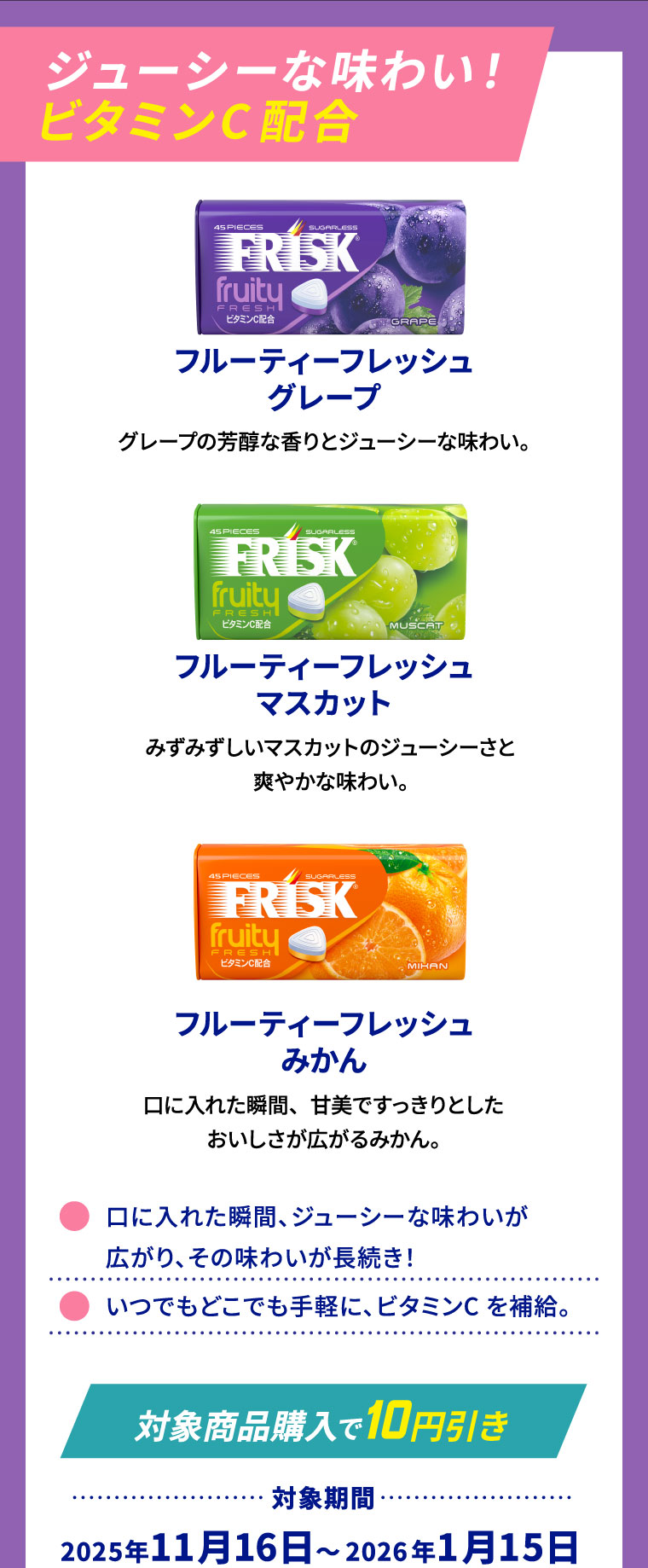 ジューシーな味わい!ビタミンC配合 フルーティーフレッシュグレープ グレープの芳醇な香りとジューシーな味わい。 フルーティーフレッシュマスカット みずみずしいマスカットのジューシーさと爽やかな味わい。 フルーティーフレッシュみかん 口に入れた瞬間、甘美ですっきりとしたおいしさが広がるみかん。
                                                                    ⚫口に入れた瞬間、ジューシーな味わいが広がり、その味わいが長続き！ ⚫いつでもどこでも手軽に、ビタミンCを補給。[対象商品購入で10円引き] 対象期間:2025年11月16日～2026年1月15日