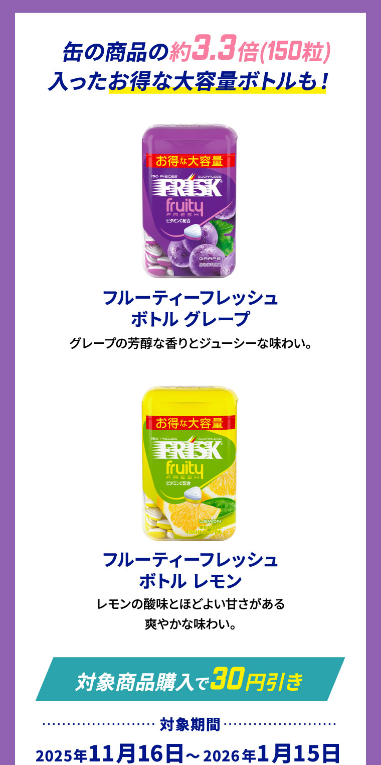 缶の商品の約3.3倍(150粒)入ったお得な大容量ボトルも！ フルーティーフレッシュボトル グレープ グレープの芳醇な香りとジューシーな味わい。 フルーティーフレッシュボトル レモン レモンの酸味とほどよい甘さがある爽やかな味わい。
                                                                        [対象商品購入で30円引き] 対象期間:2025年11月16日～2026年1月15日