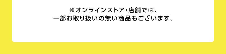 オンラインストア・店舗では、一部お取り扱いのない商品もございます。