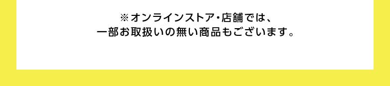 オンラインストア・店舗では、一部お取り扱いのない商品もございます。
