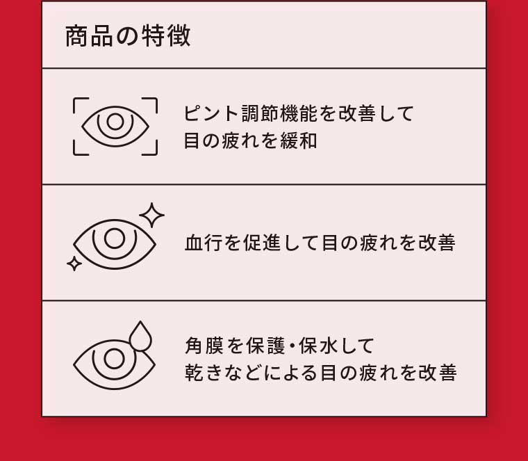 商品の特徴 ピント調節機能を改善して目の疲れを緩和 血行を促進して目の疲れを改善 角膜を保護・保水して乾きなどによる目の疲れを改善