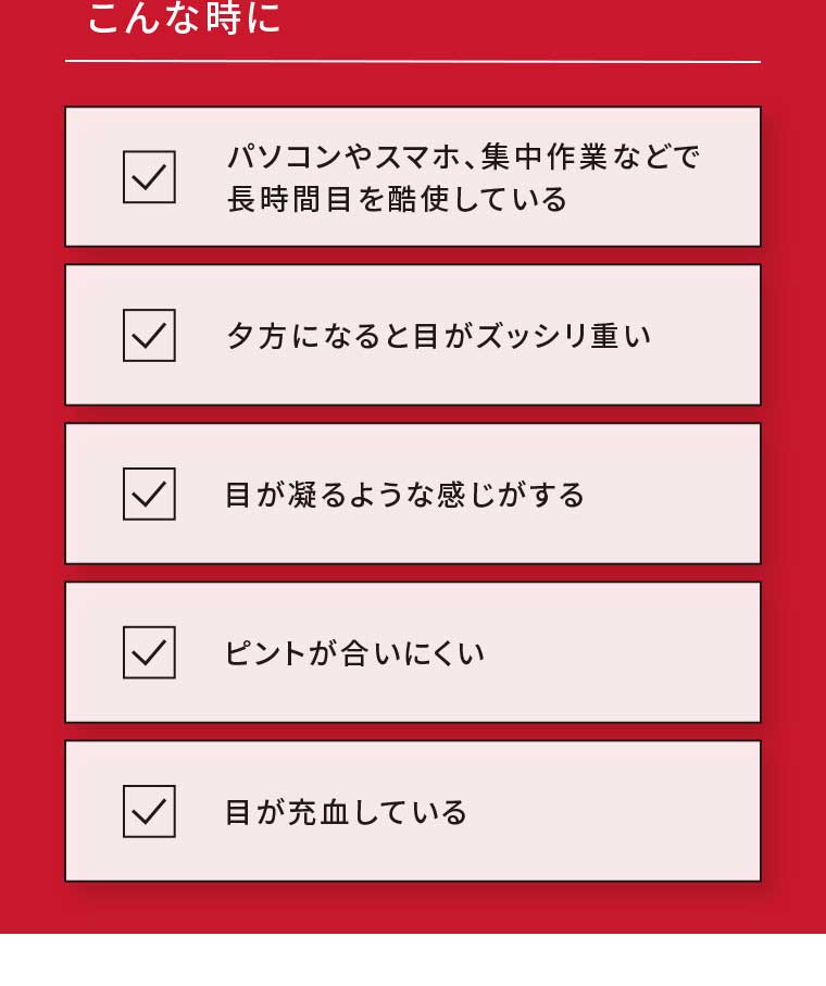 こんな時に パソコンやスマホ、集中作業などで長時間目を酷使している 夕方になると目がズッシリ重い 目が凝るような感じがする ピントが合いにくい 目が充血している