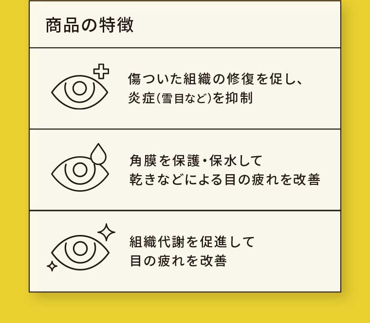 商品の特徴 傷ついた組織の修復を促し、炎症(雪目など)を抑制 角膜を保護・保水して乾きなどによる目の疲れを改善 組織代謝を促進して目の疲れを改善