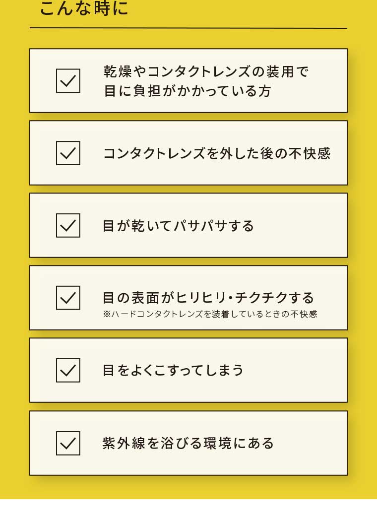 こんな時に 乾燥やコンタクトレンズの装用で目に負担がかかっている方 コンタクトレンズを外した後の不快感 目が乾いてパサパサする 目の表面がヒリヒリ・チクチクする 目をよくこすってしまう 紫外線を浴びる環境にある