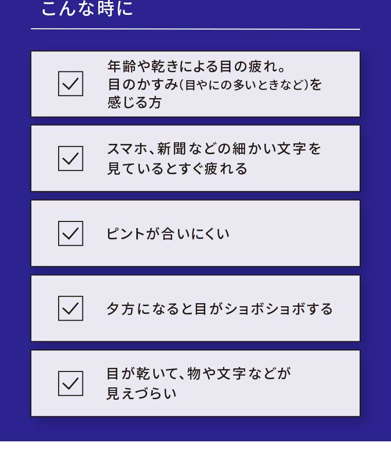 こんな時に 年齢や乾きによる目の疲れ 目のかすみ感じる方 スマホ、新聞などの細かい文字を見ているとすぐ疲れる ピントが合いにくい 夕方になると目がショボショボする 目が乾いて、物や文字などが見えづらい