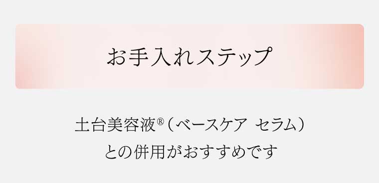 お手入れステップ 土台美容液(ベースケアセラム)との併用がおすすめです
